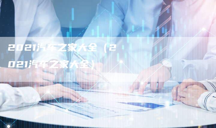 2021汽车之家大全(2021汽车之家大全)-新时代汽车网