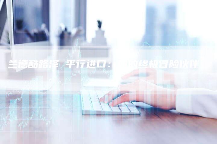 兰德酷路泽 平行进口:你的终极冒险伙伴-新时代汽车网