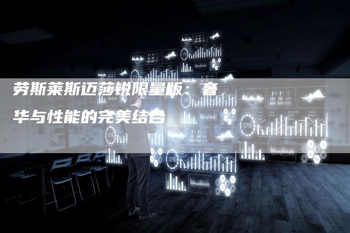 劳斯莱斯迈莎锐限量版:奢华与性能的完美结合-新时代汽车网