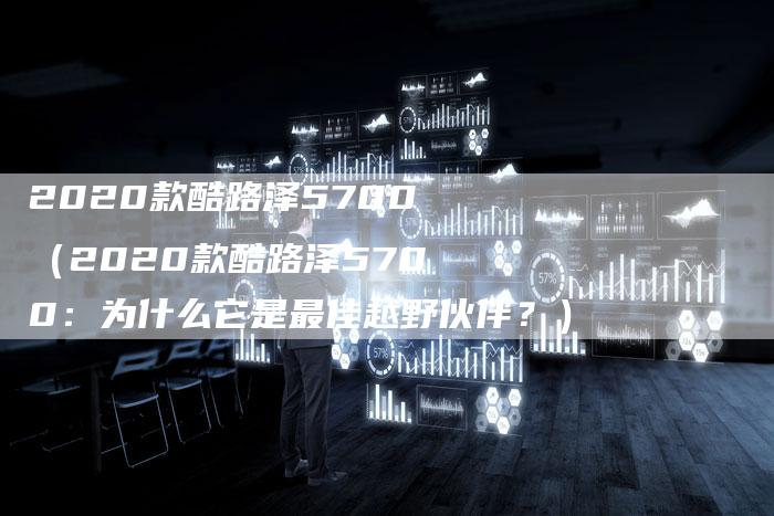 2020款酷路泽5700(2020款酷路泽5700:为什么它是最佳越野伙伴?)-新时代汽车网