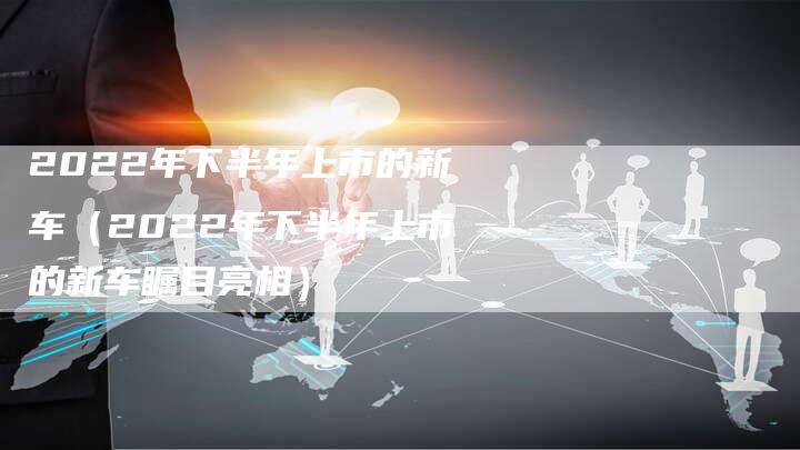 2022年下半年上市的新车(2022年下半年上市的新车瞩目亮相)-新时代汽车网