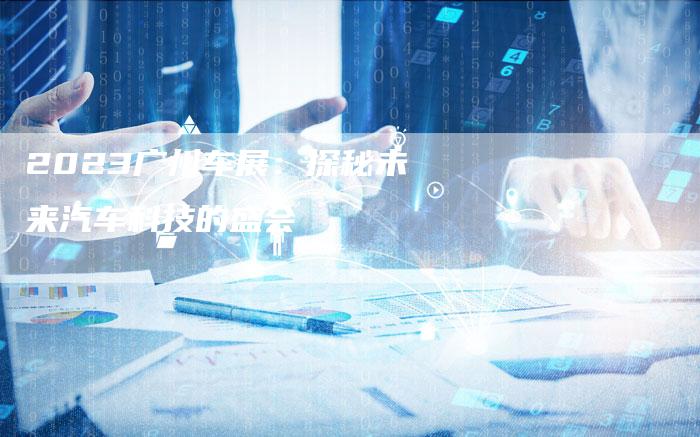 2023广州车展:探秘未来汽车科技的盛会-新时代汽车网