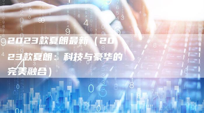 2023款夏朗最新(2023款夏朗:科技与豪华的完美融合)-新时代汽车网