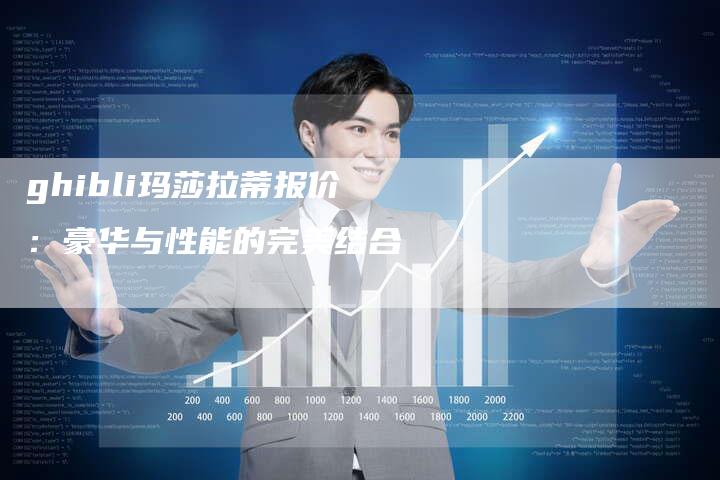 ghibli玛莎拉蒂报价:豪华与性能的完美结合-新时代汽车网