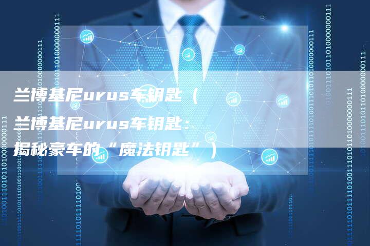 兰博基尼urus车钥匙(兰博基尼urus车钥匙:揭秘豪车的“魔法钥匙”)-新时代汽车网