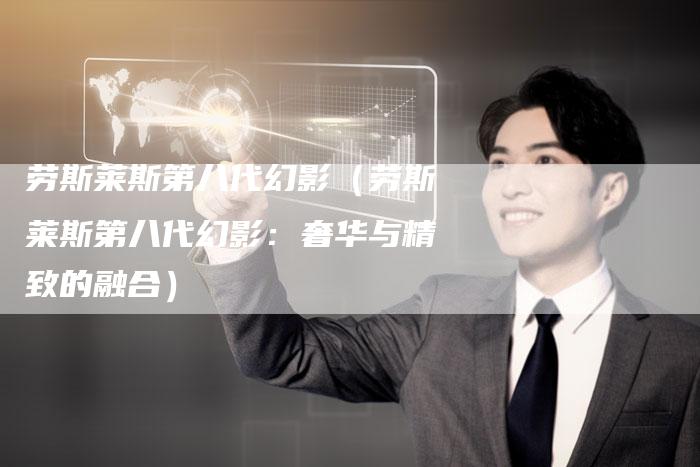 劳斯莱斯第八代幻影(劳斯莱斯第八代幻影:奢华与精致的融合)-新时代汽车网