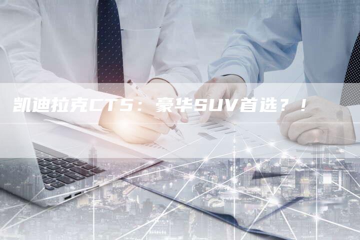 凯迪拉克CT5:豪华SUV首选?!-新时代汽车网
