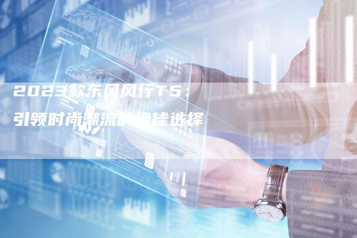 2023款东风风行T5:引领时尚潮流的绝佳选择-新时代汽车网