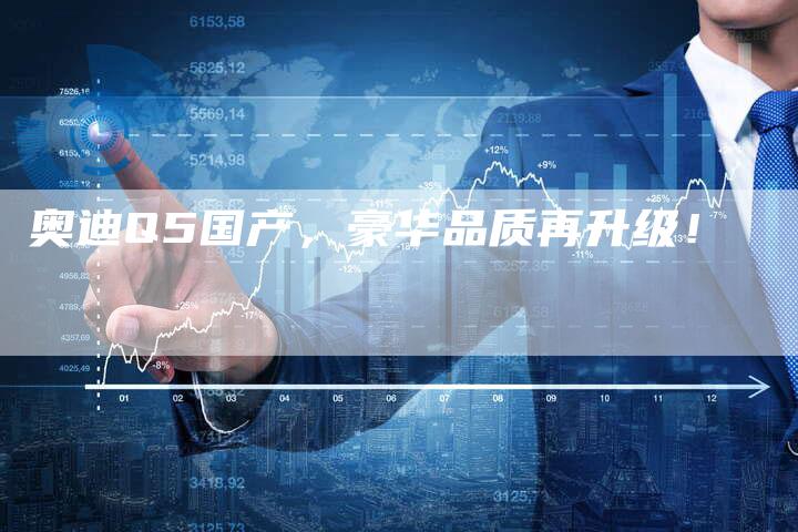 奥迪Q5国产,豪华品质再升级!-新时代汽车网