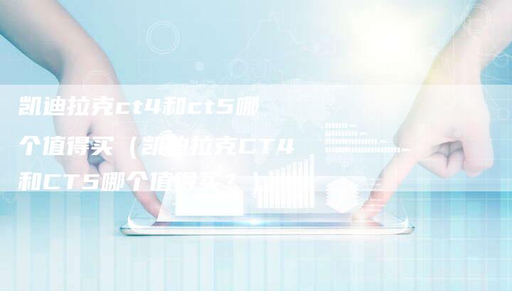 凯迪拉克ct4和ct5哪个值得买(凯迪拉克CT4和CT5哪个值得买?)-新时代汽车网