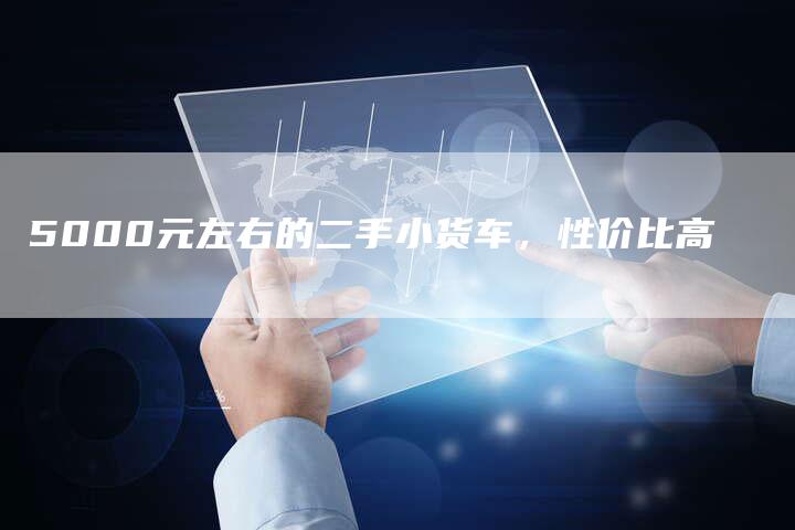 5000元左右的二手小货车,性价比高-新时代汽车网