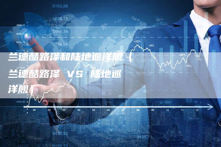 兰德酷路泽和陆地巡洋舰(兰德酷路泽 VS 陆地巡洋舰)-新时代汽车网