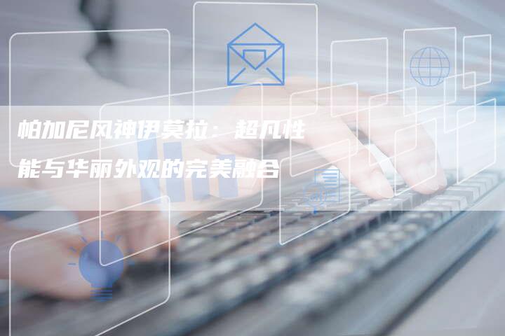 帕加尼风神伊莫拉:超凡性能与华丽外观的完美融合-新时代汽车网