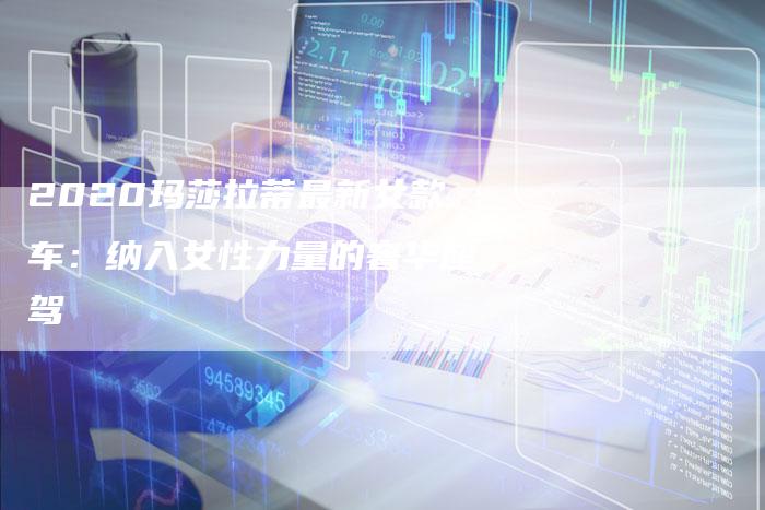 2020玛莎拉蒂最新女款车:纳入女性力量的奢华座驾-新时代汽车网