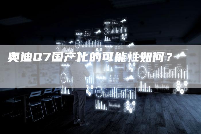 奥迪Q7国产化的可能性如何?-新时代汽车网