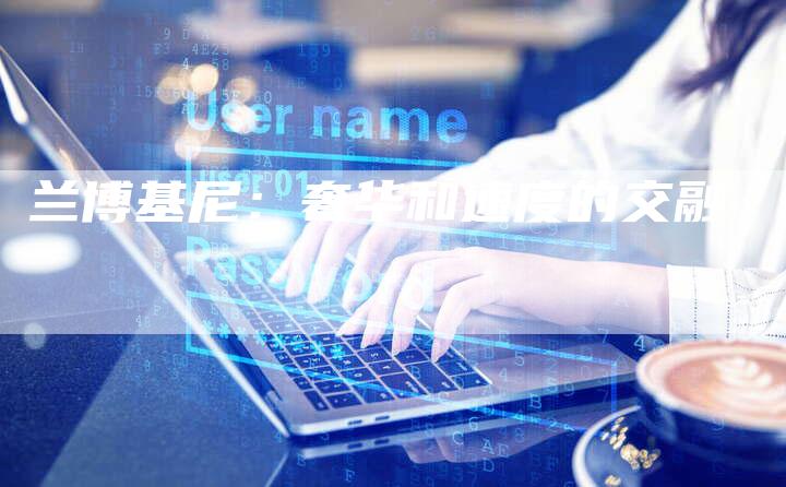 兰博基尼:奢华和速度的交融-新时代汽车网