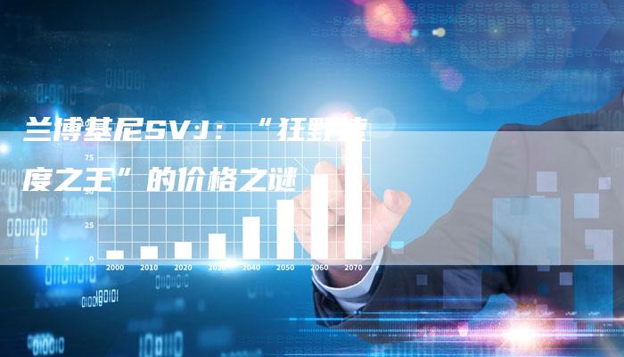 兰博基尼SVJ:“狂野速度之王”的价格之谜-新时代汽车网