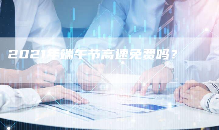 2021年端午节高速免费吗?-新时代汽车网