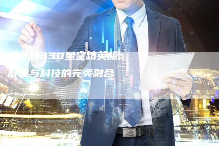 帕萨特330星空精英版:舒适与科技的完美融合-新时代汽车网