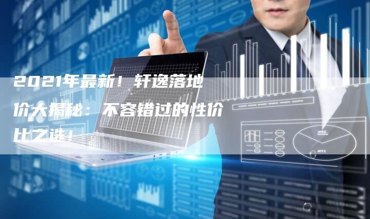 2021年最新!轩逸落地价大揭秘:不容错过的性价比之选!-新时代汽车网