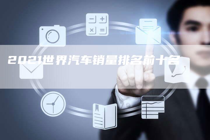 2021世界汽车销量排名前十名-新时代汽车网