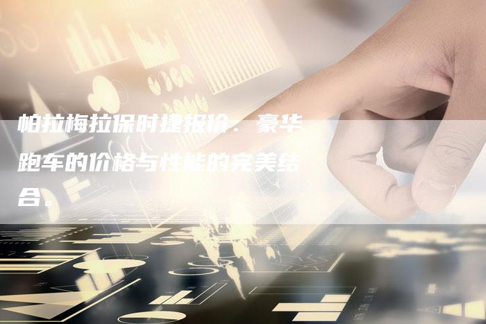 帕拉梅拉保时捷报价:豪华跑车的价格与性能的完美结合。-新时代汽车网