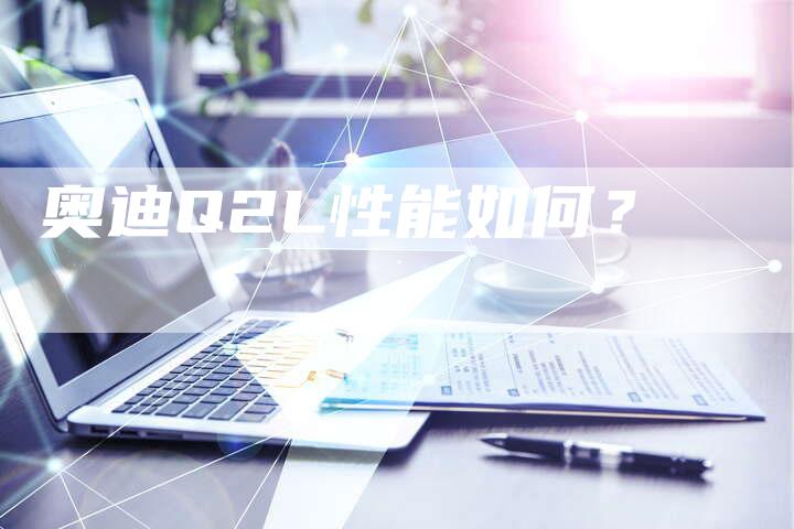 奥迪Q2L性能如何?-新时代汽车网