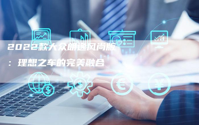 2022款大众朗逸风尚版:理想之车的完美融合-新时代汽车网