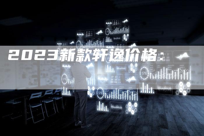 2023新款轩逸价格:-新时代汽车网