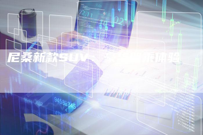 尼桑新款SUV:豪华驾乘体验-新时代汽车网