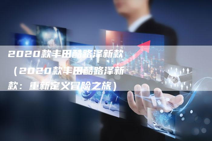 2020款丰田酷路泽新款(2020款丰田酷路泽新款:重新定义冒险之旅)-新时代汽车网