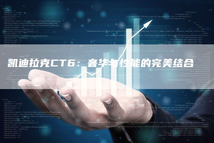 凯迪拉克CT6:奢华与性能的完美结合-新时代汽车网