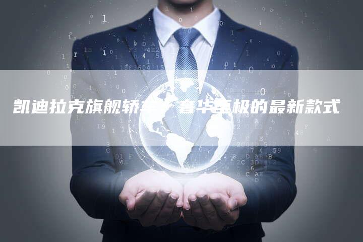 凯迪拉克旗舰轿车:奢华至极的最新款式-新时代汽车网