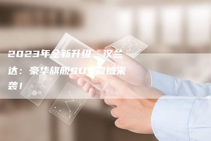 2023年全新升级,汉兰达:豪华旗舰SUV震撼来袭!-新时代汽车网