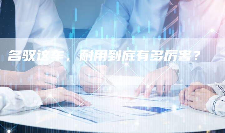 名驭这车,耐用到底有多厉害?-新时代汽车网
