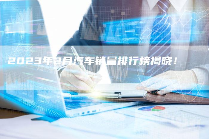 2023年2月汽车销量排行榜揭晓!-新时代汽车网