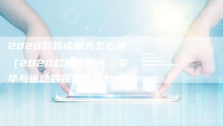 2020款路虎极光怎么样(2020款路虎极光:豪华与运动的完美融合)-新时代汽车网