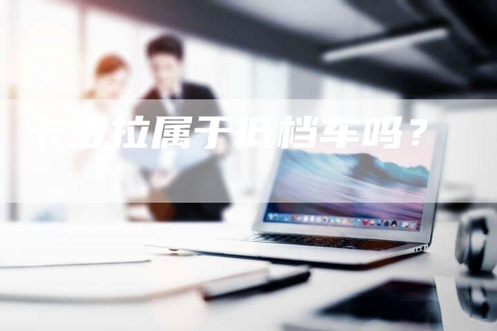 卡罗拉属于低档车吗?-新时代汽车网