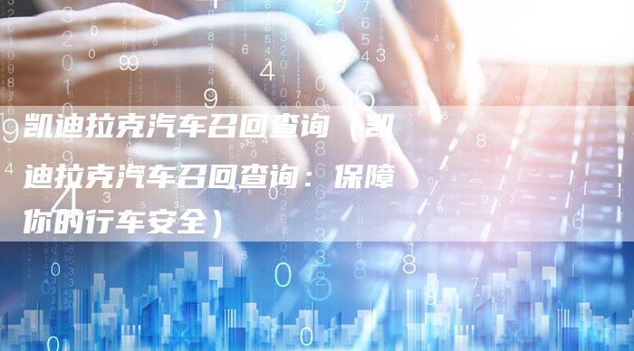 凯迪拉克汽车召回查询(凯迪拉克汽车召回查询:保障你的行车安全)-新时代汽车网