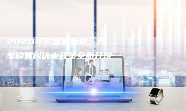 2020年购置税新规:汽车购置税优惠政策全面升级-新时代汽车网