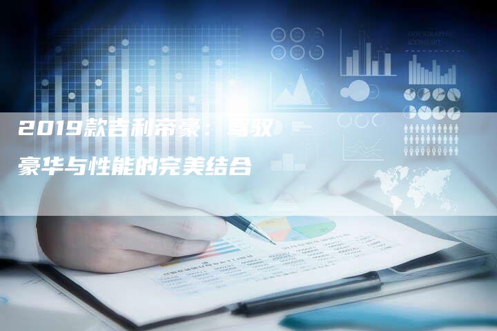 2019款吉利帝豪:驾驭豪华与性能的完美结合-新时代汽车网