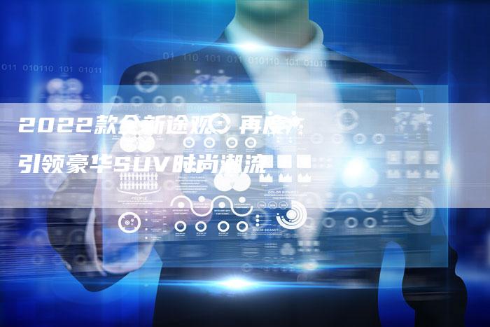 2022款全新途观:再度引领豪华SUV时尚潮流-新时代汽车网