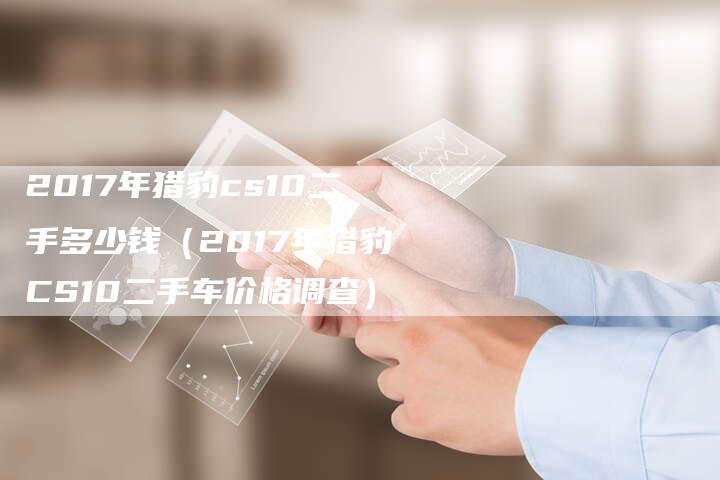 2017年猎豹cs10二手多少钱(2017年猎豹CS10二手车价格调查)-新时代汽车网