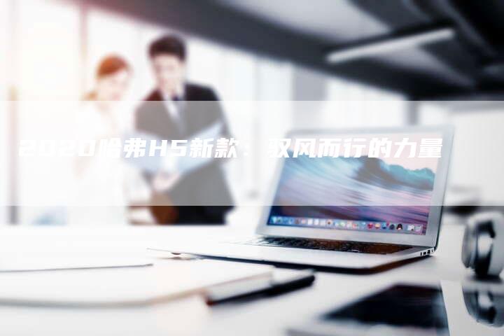 2020哈弗H5新款:驭风而行的力量-新时代汽车网