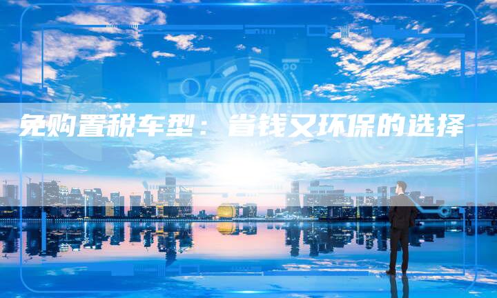 免购置税车型:省钱又环保的选择-新时代汽车网