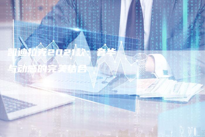 凯迪拉克2021款:奢华与动感的完美结合-新时代汽车网