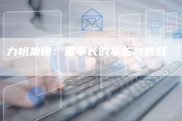 力帆集团:董事长的掌舵与挑战-新时代汽车网
