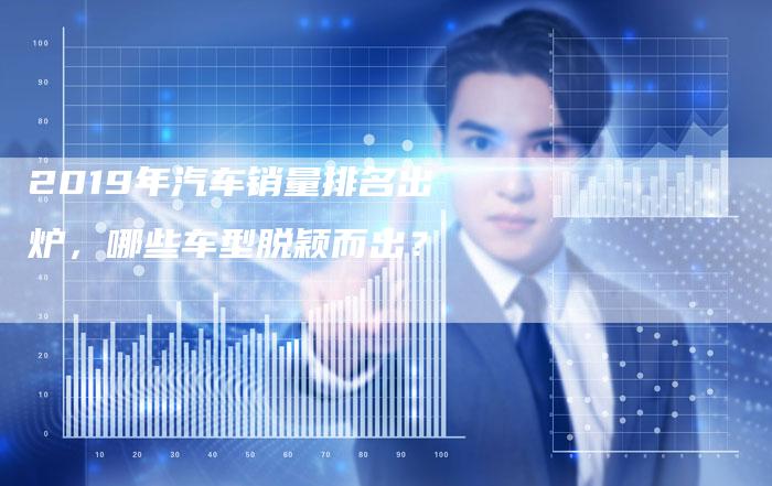 2019年汽车销量排名出炉,哪些车型脱颖而出?-新时代汽车网