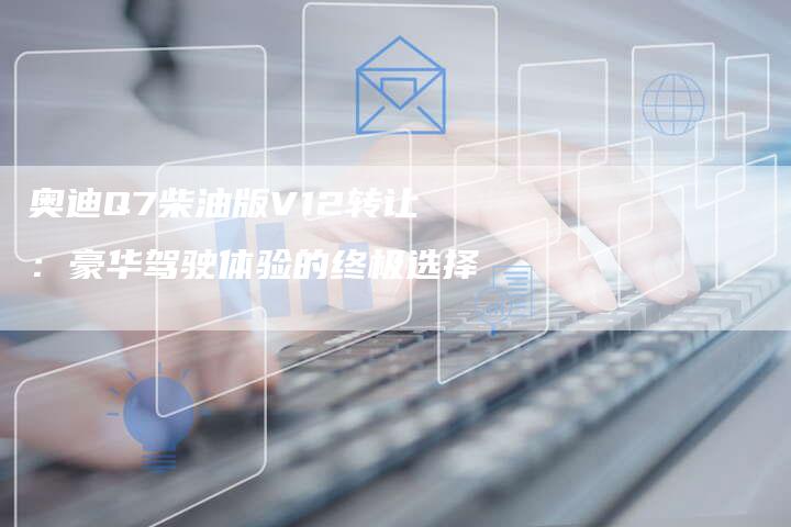 奥迪Q7柴油版V12转让:豪华驾驶体验的终极选择-新时代汽车网