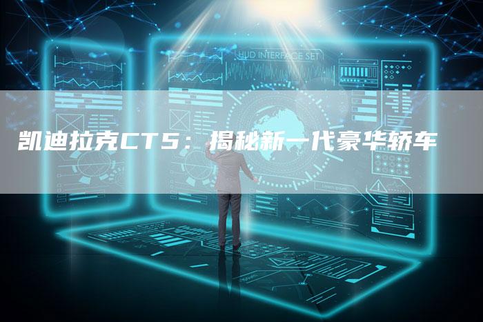 凯迪拉克CT5:揭秘新一代豪华轿车-新时代汽车网